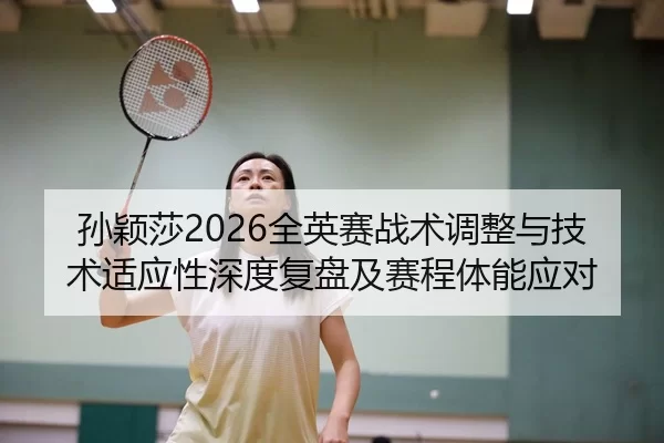 孙颖莎2026全英赛战术调整与技术适应性深度复盘及赛程体能应对
