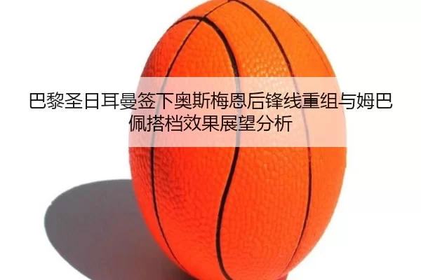 巴黎圣日耳曼签下奥斯梅恩后锋线重组与姆巴佩搭档效果展望分析