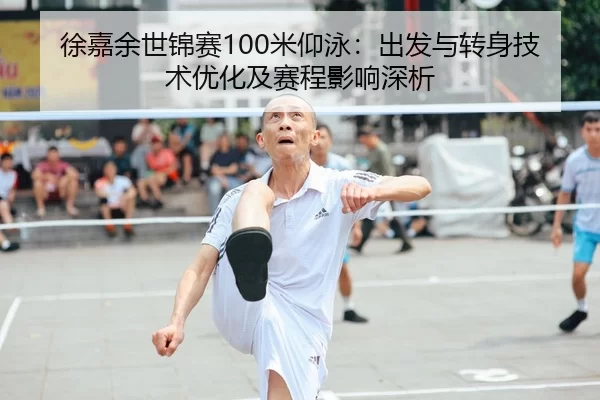 徐嘉余世锦赛100米仰泳：出发与转身技术优化及赛程影响深析
